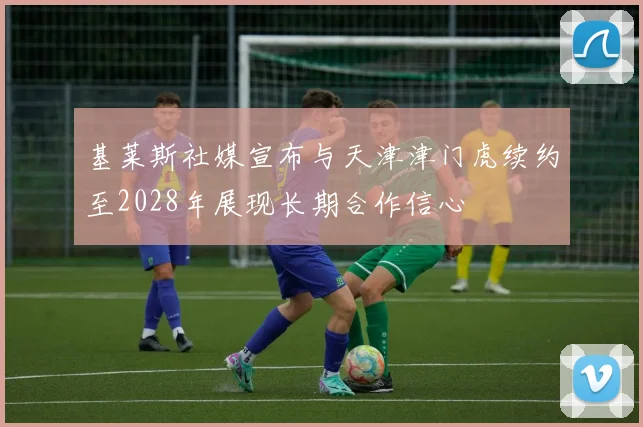 基莱斯社媒宣布与天津津门虎续约至2028年展现长期合作信心