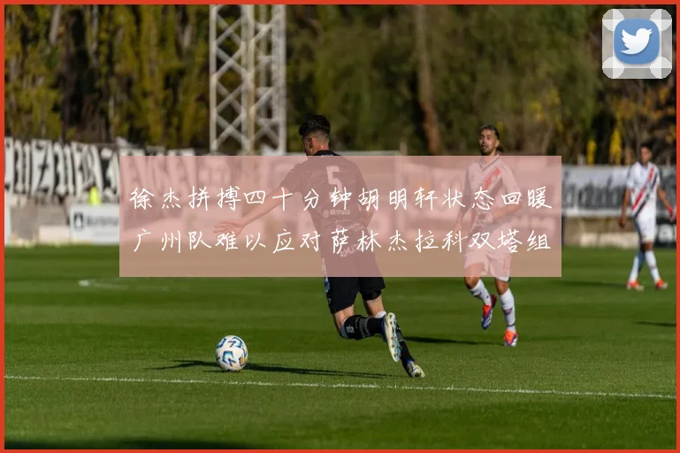 徐杰拼搏四十分钟胡明轩状态回暖广州队难以应对萨林杰拉科双塔组合