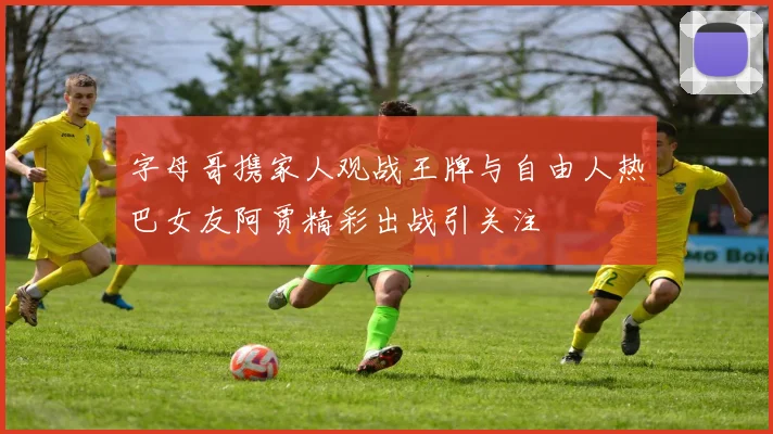 字母哥携家人观战王牌与自由人热巴女友阿贾精彩出战引关注