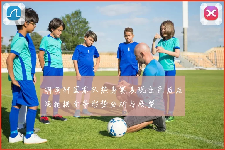 胡明轩国家队热身赛表现出色后后场轮换竞争形势分析与展望