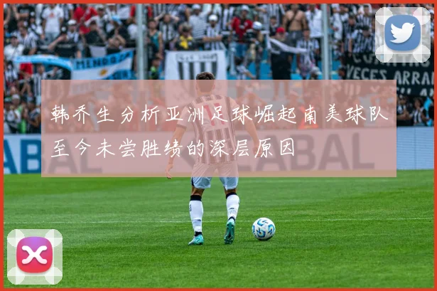 韩乔生分析亚洲足球崛起南美球队至今未尝胜绩的深层原因
