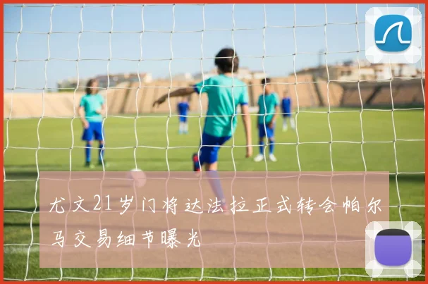 尤文21岁门将达法拉正式转会帕尔马交易细节曝光