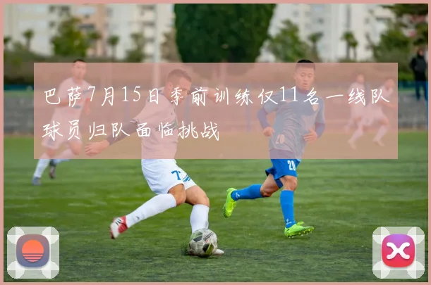 巴萨7月15日季前训练仅11名一线队球员归队面临挑战