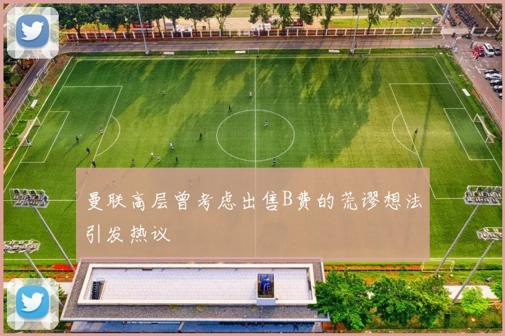 曼联高层曾考虑出售B费的荒谬想法引发热议