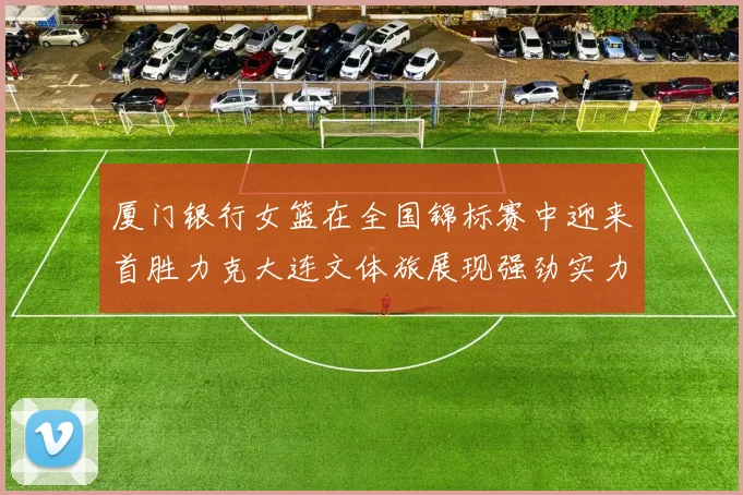厦门银行女篮在全国锦标赛中迎来首胜力克大连文体旅展现强劲实力