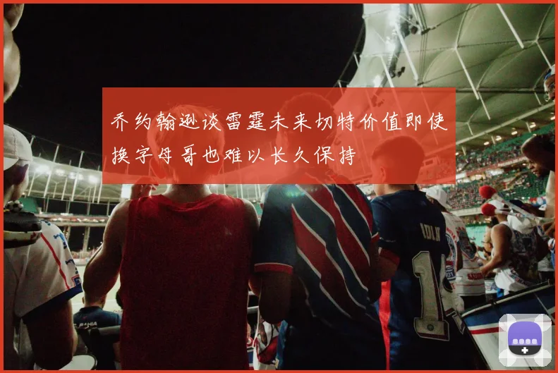 乔约翰逊谈雷霆未来切特价值即使换字母哥也难以长久保持