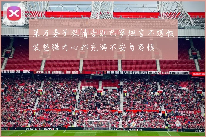 莱万妻子深情告别巴萨坦言不想假装坚强内心却充满不安与恐惧