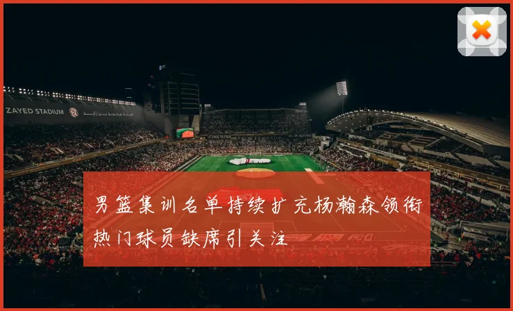 男篮集训名单持续扩充杨瀚森领衔热门球员缺席引关注
