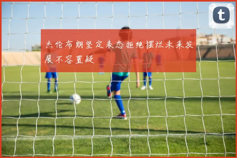 杰伦布朗坚定表态拒绝摆烂未来发展不容置疑