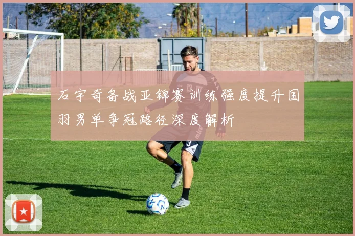 石宇奇备战亚锦赛训练强度提升国羽男单争冠路径深度解析