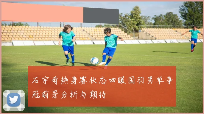 石宇奇热身赛状态回暖国羽男单争冠前景分析与期待