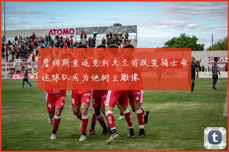詹姆斯重返克利夫兰将改变骑士命运球队或为他树立雕像