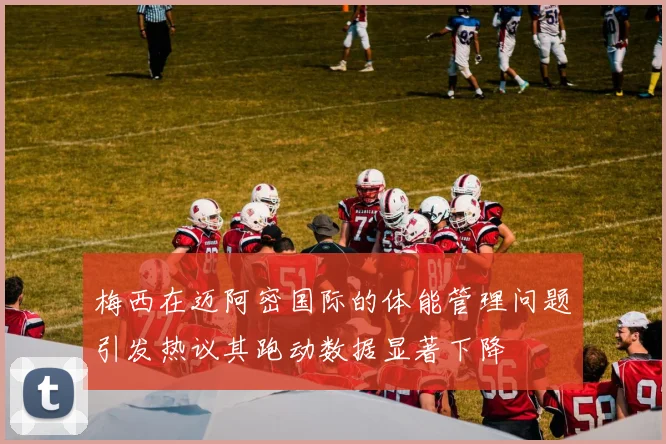 梅西在迈阿密国际的体能管理问题引发热议其跑动数据显著下降