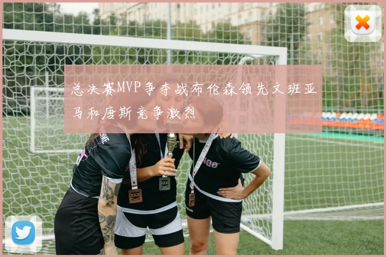 总决赛MVP争夺战布伦森领先文班亚马和唐斯竞争激烈