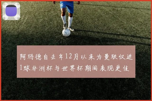 阿玛德自去年12月以来为曼联仅进1球非洲杯与世界杯期间表现更佳
