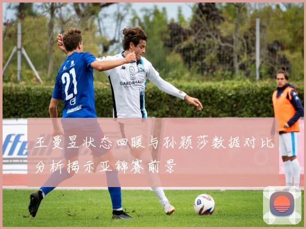 王曼昱状态回暖与孙颖莎数据对比分析揭示亚锦赛前景