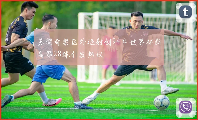苏契奇禁区外远射创94年世界杯新高第28球引发热议