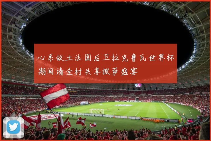 心系故土法国后卫拉克鲁瓦世界杯期间请全村共享披萨盛宴