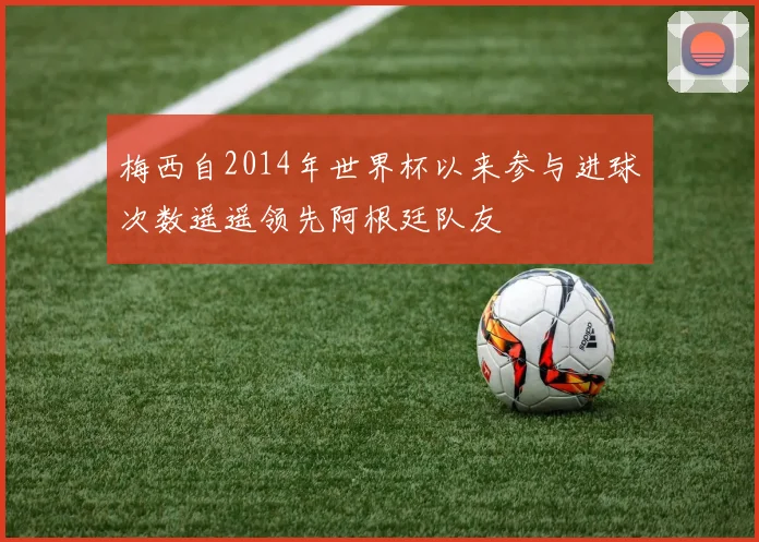 梅西自2014年世界杯以来参与进球次数遥遥领先阿根廷队友