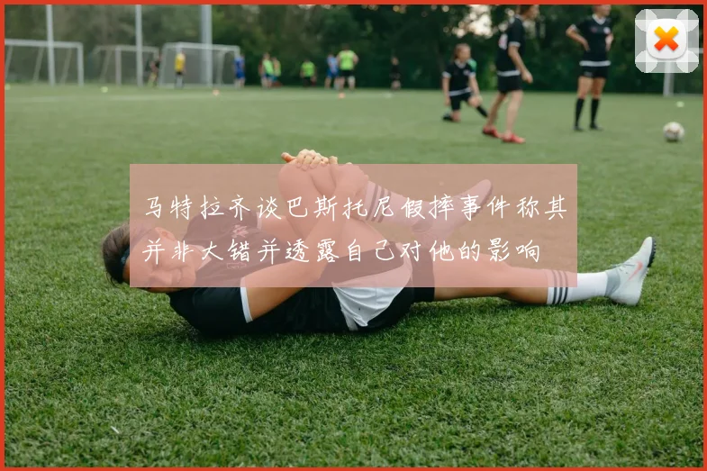 马特拉齐谈巴斯托尼假摔事件称其并非大错并透露自己对他的影响