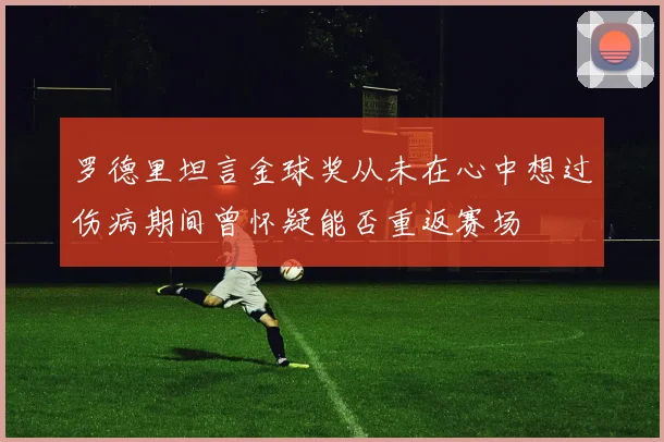 罗德里坦言金球奖从未在心中想过伤病期间曾怀疑能否重返赛场