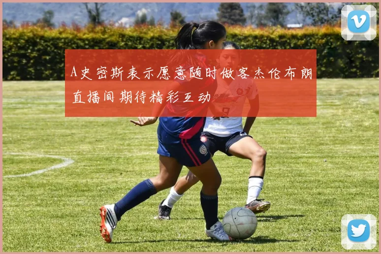 A史密斯表示愿意随时做客杰伦布朗直播间期待精彩互动