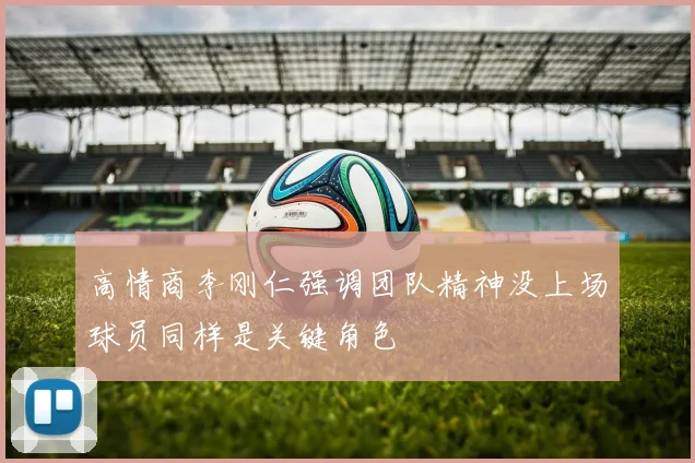 高情商李刚仁强调团队精神没上场球员同样是关键角色