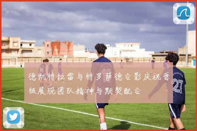 德凯特拉雷与特罗萨德合影庆祝晋级展现团队精神与默契配合