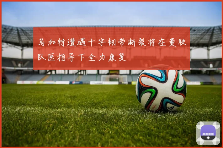乌加特遭遇十字韧带断裂将在曼联队医指导下全力康复
