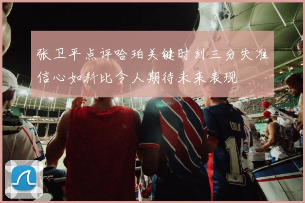 张卫平点评哈珀关键时刻三分失准信心如科比令人期待未来表现